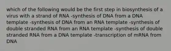 which of the following would be the first step in biosynthesis of a virus with a strand of RNA -synthesis of DNA from a DNA template -synthesis of DNA from an RNA template -synthesis of double stranded RNA from an RNA template -synthesis of double stranded RNA from a DNA template -transcription of mRNA from DNA