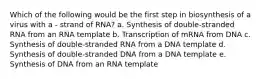 Which of the following would be the first step in biosynthesis of a virus with a - strand of RNA? a. Synthesis of double-stranded RNA from an RNA template b. Transcription of mRNA from DNA c. Synthesis of double-stranded RNA from a DNA template d. Synthesis of double-stranded DNA from a DNA template e. Synthesis of DNA from an RNA template