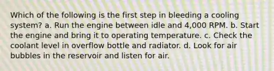 Which of the following is the first step in bleeding a cooling system? a. Run the engine between idle and 4,000 RPM. b. Start the engine and bring it to operating temperature. c. Check the coolant level in overflow bottle and radiator. d. Look for air bubbles in the reservoir and listen for air.