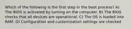 Which of the following is the first step in the boot process? A) The BIOS is activated by turning on the computer. B) The BIOS checks that all devices are operational. C) The OS is loaded into RAM. D) Configuration and customization settings are checked