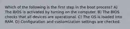 Which of the following is the first step in the boot process? A) The BIOS is activated by turning on the computer. B) The BIOS checks that all devices are operational. C) The OS is loaded into RAM. D) Configuration and customization settings are checked.