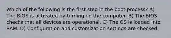 Which of the following is the first step in the boot process? A) The BIOS is activated by turning on the computer. B) The BIOS checks that all devices are operational. C) The OS is loaded into RAM. D) Configuration and customization settings are checked.