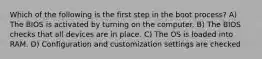 Which of the following is the first step in the boot process? A) The BIOS is activated by turning on the computer. B) The BIOS checks that all devices are in place. C) The OS is loaded into RAM. D) Configuration and customization settings are checked