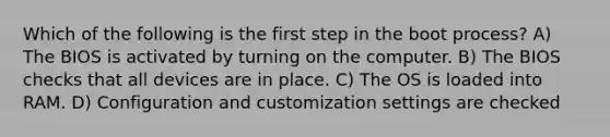 Which of the following is the first step in the boot process? A) The BIOS is activated by turning on the computer. B) The BIOS checks that all devices are in place. C) The OS is loaded into RAM. D) Configuration and customization settings are checked