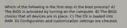 Which of the following is the first step in the boot process? A) The BIOS is activated by turning on the computer. B) The BIOS checks that all devices are in place. C) The OS is loaded into RAM. D) Configuration and customization settings are checked.