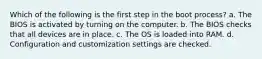 Which of the following is the first step in the boot process? a. The BIOS is activated by turning on the computer. b. The BIOS checks that all devices are in place. c. The OS is loaded into RAM. d. Configuration and customization settings are checked.