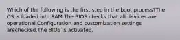 Which of the following is the first step in the boot process?The OS is loaded into RAM.The BIOS checks that all devices are operational.Configuration and customization settings arechecked.The BIOS is activated.