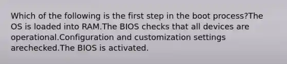 Which of the following is the first step in the boot process?The OS is loaded into RAM.The BIOS checks that all devices are operational.Configuration and customization settings arechecked.The BIOS is activated.