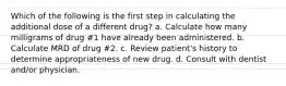 Which of the following is the first step in calculating the additional dose of a different drug? a. Calculate how many milligrams of drug #1 have already been administered. b. Calculate MRD of drug #2. c. Review patient's history to determine appropriateness of new drug. d. Consult with dentist and/or physician.