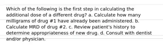 Which of the following is the first step in calculating the additional dose of a different drug? a. Calculate how many milligrams of drug #1 have already been administered. b. Calculate MRD of drug #2. c. Review patient's history to determine appropriateness of new drug. d. Consult with dentist and/or physician.