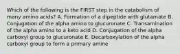 Which of the following is the FIRST step in the catabolism of many amino acids? A. Formation of a dipeptide with glutamate B. Conjugation of the alpha amino to glucuronate C. Transamination of the alpha amino to a keto acid D. Conjugation of the alpha carboxyl group to glucuronate E. Decarboxylation of the alpha carboxyl group to form a primary amine