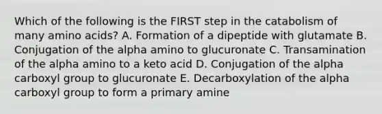 Which of the following is the FIRST step in the catabolism of many amino acids? A. Formation of a dipeptide with glutamate B. Conjugation of the alpha amino to glucuronate C. Transamination of the alpha amino to a keto acid D. Conjugation of the alpha carboxyl group to glucuronate E. Decarboxylation of the alpha carboxyl group to form a primary amine