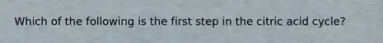 Which of the following is the first step in the citric acid cycle?