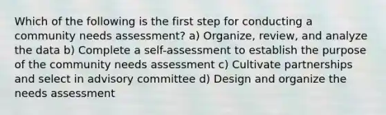 Which of the following is the first step for conducting a community needs assessment? a) Organize, review, and analyze the data b) Complete a self-assessment to establish the purpose of the community needs assessment c) Cultivate partnerships and select in advisory committee d) Design and organize the needs assessment