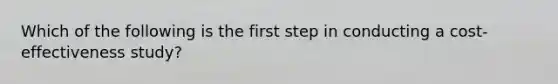 Which of the following is the first step in conducting a cost-effectiveness study?