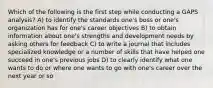 Which of the following is the first step while conducting a GAPS analysis? A) to identify the standards one's boss or one's organization has for one's career objectives B) to obtain information about one's strengths and development needs by asking others for feedback C) to write a journal that includes specialized knowledge or a number of skills that have helped one succeed in one's previous jobs D) to clearly identify what one wants to do or where one wants to go with one's career over the next year or so