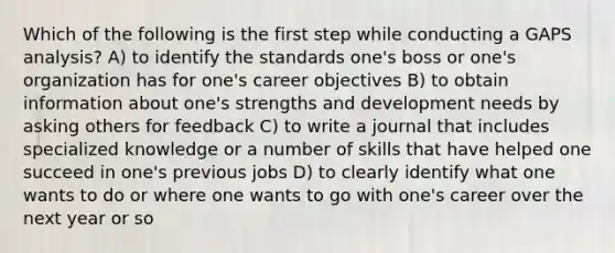 Which of the following is the first step while conducting a GAPS analysis? A) to identify the standards one's boss or one's organization has for one's career objectives B) to obtain information about one's strengths and development needs by asking others for feedback C) to write a journal that includes specialized knowledge or a number of skills that have helped one succeed in one's previous jobs D) to clearly identify what one wants to do or where one wants to go with one's career over the next year or so