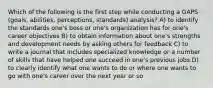 Which of the following is the first step while conducting a GAPS (goals, abilities, perceptions, standards) analysis? A) to identify the standards one's boss or one's organization has for one's career objectives B) to obtain information about one's strengths and development needs by asking others for feedback C) to write a journal that includes specialized knowledge or a number of skills that have helped one succeed in one's previous jobs D) to clearly identify what one wants to do or where one wants to go with one's career over the next year or so