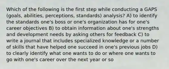 Which of the following is the first step while conducting a GAPS (goals, abilities, perceptions, standards) analysis? A) to identify the standards one's boss or one's organization has for one's career objectives B) to obtain information about one's strengths and development needs by asking others for feedback C) to write a journal that includes specialized knowledge or a number of skills that have helped one succeed in one's previous jobs D) to clearly identify what one wants to do or where one wants to go with one's career over the next year or so