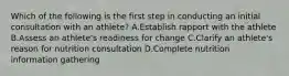 Which of the following is the first step in conducting an initial consultation with an athlete? A.Establish rapport with the athlete B.Assess an athlete's readiness for change C.Clarify an athlete's reason for nutrition consultation D.Complete nutrition information gathering