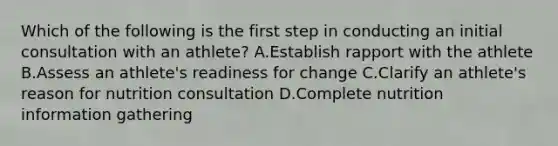 Which of the following is the first step in conducting an initial consultation with an athlete? A.Establish rapport with the athlete B.Assess an athlete's readiness for change C.Clarify an athlete's reason for nutrition consultation D.Complete nutrition information gathering