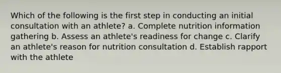 Which of the following is the first step in conducting an initial consultation with an athlete? a. Complete nutrition information gathering b. Assess an athlete's readiness for change c. Clarify an athlete's reason for nutrition consultation d. Establish rapport with the athlete