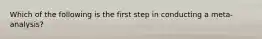 Which of the following is the first step in conducting a meta-analysis?