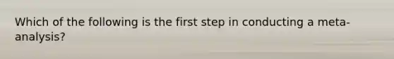 Which of the following is the first step in conducting a meta-analysis?