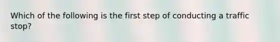 Which of the following is the first step of conducting a traffic stop?