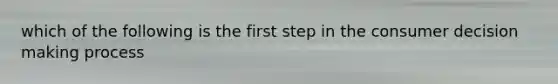 which of the following is the first step in the consumer decision making process