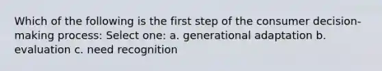 Which of the following is the first step of the consumer decision-making process: Select one: a. generational adaptation b. evaluation c. need recognition