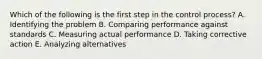 Which of the following is the first step in the control​ process? A. Identifying the problem B. Comparing performance against standards C. Measuring actual performance D. Taking corrective action E. Analyzing alternatives