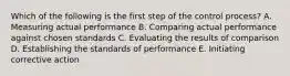 Which of the following is the first step of the control process? A. Measuring actual performance B. Comparing actual performance against chosen standards C. Evaluating the results of comparison D. Establishing the standards of performance E. Initiating corrective action