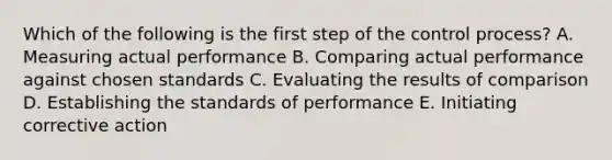 Which of the following is the first step of the control process? A. Measuring actual performance B. Comparing actual performance against chosen standards C. Evaluating the results of comparison D. Establishing the standards of performance E. Initiating corrective action