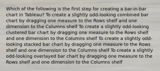 Which of the following is the first step for creating a bar-in-bar chart in Tableau? To create a slightly odd-looking combined bar chart by dragging one measure to the Rows shelf and one dimension to the Columns shelf To create a slightly odd-looking clustered bar chart by dragging one measure to the Rows shelf and one dimension to the Columns shelf To create a slightly odd-looking stacked bar chart by dragging one measure to the Rows shelf and one dimension to the Columns shelf To create a slightly odd-looking overlayed bar chart by dragging one measure to the Rows shelf and one dimension to the Columns shelf