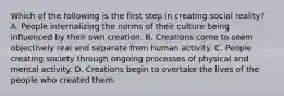 Which of the following is the first step in creating social reality? A. People internalizing the norms of their culture being influenced by their own creation. B. Creations come to seem objectively real and separate from human activity. C. People creating society through ongoing processes of physical and mental activity. D. Creations begin to overtake the lives of the people who created them.