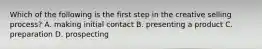 Which of the following is the first step in the creative selling process? A. making initial contact B. presenting a product C. preparation D. prospecting