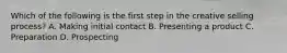 Which of the following is the first step in the creative selling process? A. Making initial contact B. Presenting a product C. Preparation D. Prospecting