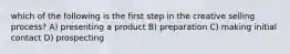 which of the following is the first step in the creative selling process? A) presenting a product B) preparation C) making initial contact D) prospecting