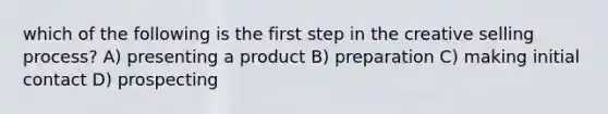 which of the following is the first step in the creative selling process? A) presenting a product B) preparation C) making initial contact D) prospecting