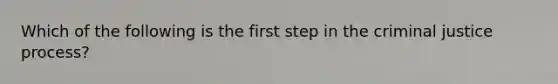 Which of the following is the first step in the criminal justice process?