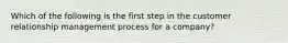 Which of the following is the first step in the customer relationship management process for a company?