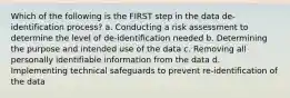 Which of the following is the FIRST step in the data de-identification process? a. Conducting a risk assessment to determine the level of de-identification needed b. Determining the purpose and intended use of the data c. Removing all personally identifiable information from the data d. Implementing technical safeguards to prevent re-identification of the data