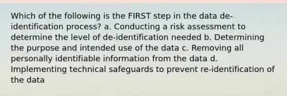 Which of the following is the FIRST step in the data de-identification process? a. Conducting a risk assessment to determine the level of de-identification needed b. Determining the purpose and intended use of the data c. Removing all personally identifiable information from the data d. Implementing technical safeguards to prevent re-identification of the data