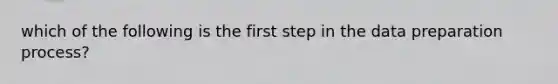 which of the following is the first step in the data preparation process?