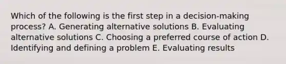 Which of the following is the first step in a decision-making process? A. Generating alternative solutions B. Evaluating alternative solutions C. Choosing a preferred course of action D. Identifying and defining a problem E. Evaluating results