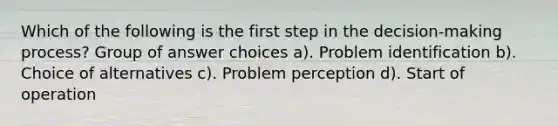 Which of the following is the first step in the decision-making process? Group of answer choices a). Problem identification b). Choice of alternatives c). Problem perception d). Start of operation