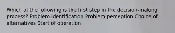 Which of the following is the first step in the decision-making process? Problem identification Problem perception Choice of alternatives Start of operation