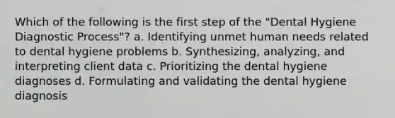 Which of the following is the first step of the "Dental Hygiene Diagnostic Process"? a. Identifying unmet human needs related to dental hygiene problems b. Synthesizing, analyzing, and interpreting client data c. Prioritizing the dental hygiene diagnoses d. Formulating and validating the dental hygiene diagnosis