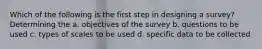 Which of the following is the first step in designing a survey? Determining the a. objectives of the survey b. questions to be used c. types of scales to be used d. specific data to be collected